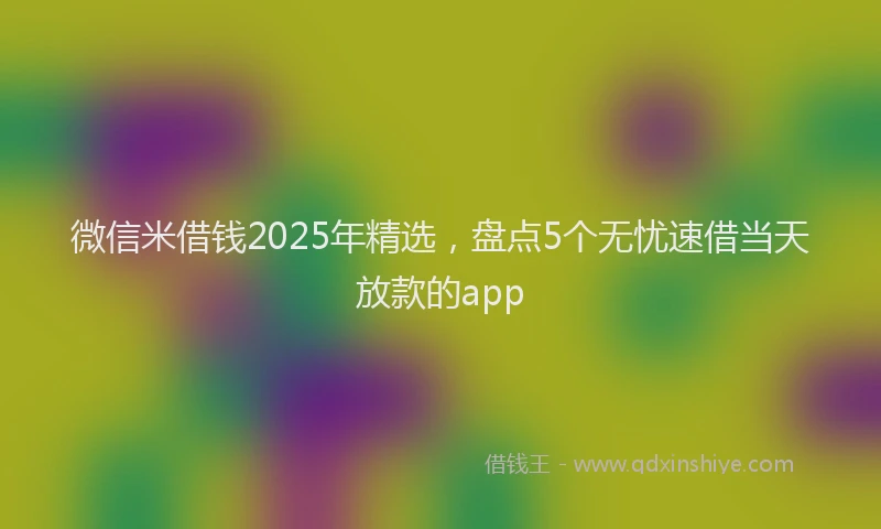 微信米借钱2025年精选，盘点5个无忧速借当天放款的app