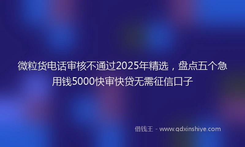 微粒货电话审核不通过2025年精选，盘点五个急用钱5000快审快贷无需征信口子