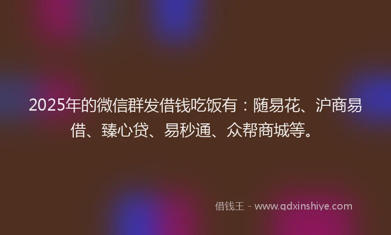 2025年的微信群发借钱吃饭有：随易花、沪商易借、臻心贷、易秒通、众帮商城等。