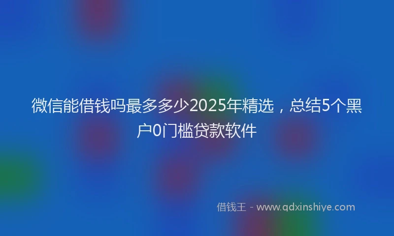 微信能借钱吗最多多少2025年精选，总结5个黑户0门槛贷款软件