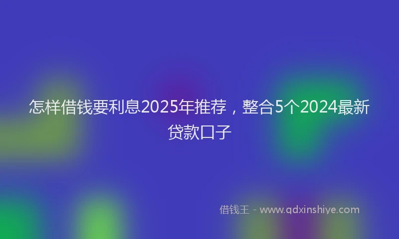 怎样借钱要利息2025年推荐，整合5个2024最新贷款口子