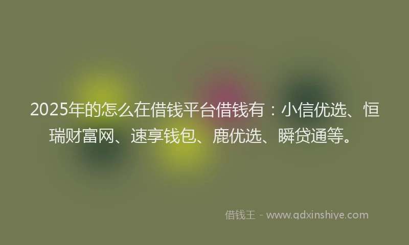 2025年的怎么在借钱平台借钱有：小信优选、恒瑞财富网、速享钱包、鹿优选、瞬贷通等。