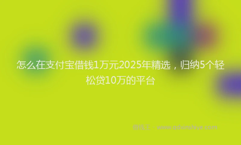 怎么在支付宝借钱1万元2025年精选，归纳5个轻松贷10万的平台