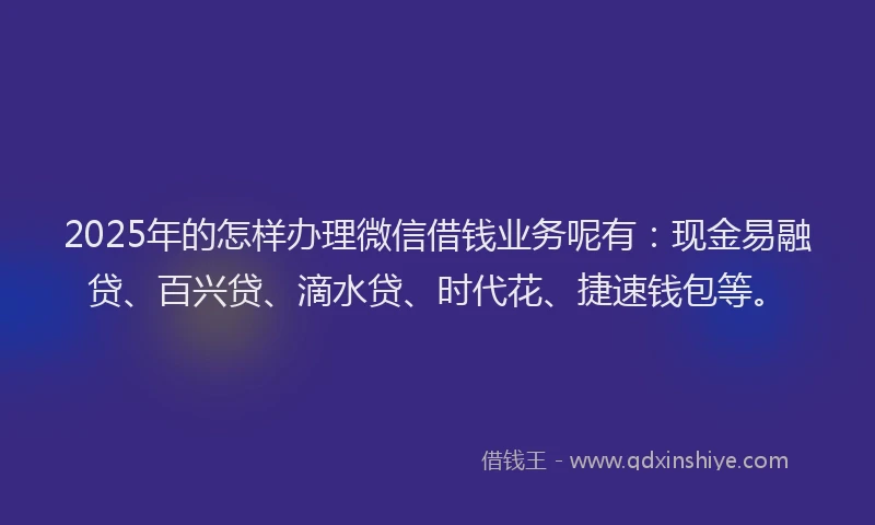 2025年的怎样办理微信借钱业务呢有：现金易融贷、百兴贷、滴水贷、时代花、捷速钱包等。