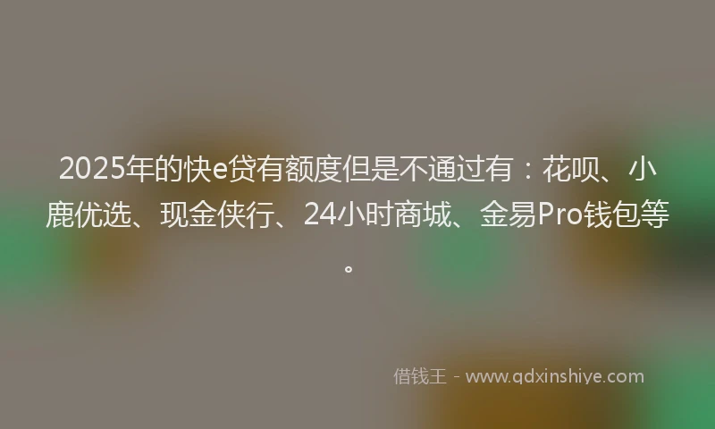 2025年的快e贷有额度但是不通过有：花呗、小鹿优选、现金侠行、24小时商城、金易Pro钱包等。