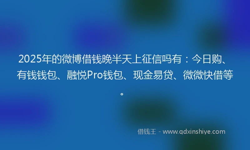 2025年的微博借钱晚半天上征信吗有：今日购、有钱钱包、融悦Pro钱包、现金易贷、微微快借等。