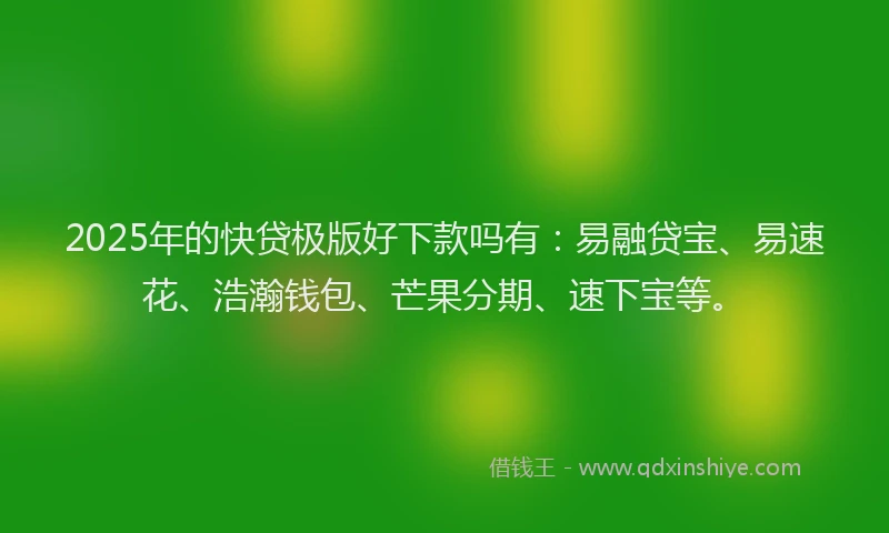 2025年的快贷极版好下款吗有：易融贷宝、易速花、浩瀚钱包、芒果分期、速下宝等。
