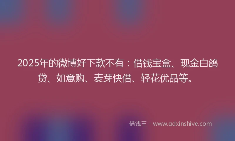 2025年的微博好下款不有：借钱宝盒、现金白鸽贷、如意购、麦芽快借、轻花优品等。
