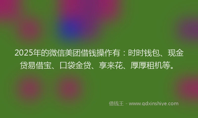 2025年的微信美团借钱操作有：时时钱包、现金贷易借宝、口袋金贷、享来花、厚厚租机等。