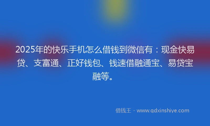 2025年的快乐手机怎么借钱到微信有：现金快易贷、支富通、正好钱包、钱速借融通宝、易贷宝融等。