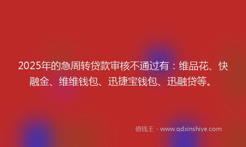 2025年的急周转贷款审核不通过有：维品花、快融金、维维钱包、迅捷宝钱包、迅融贷等。