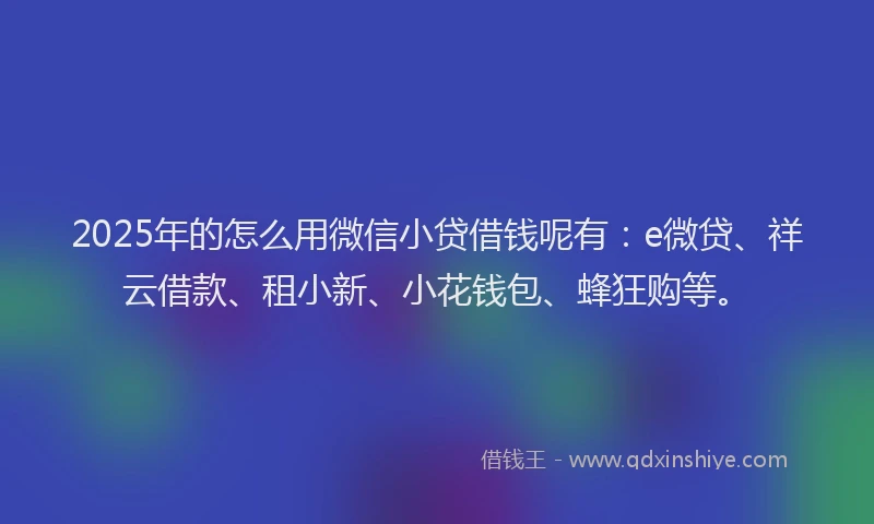 2025年的怎么用微信小贷借钱呢有：e微贷、祥云借款、租小新、小花钱包、蜂狂购等。