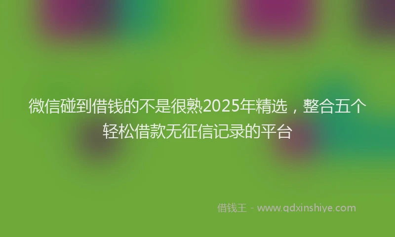 微信碰到借钱的不是很熟2025年精选，整合五个轻松借款无征信记录的平台