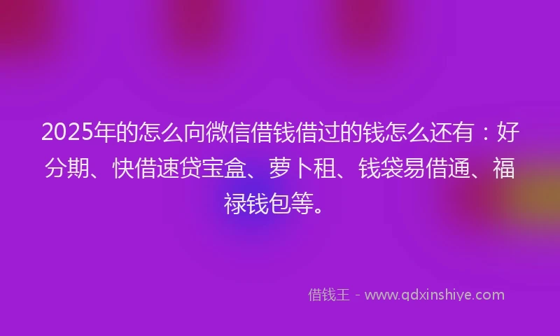 2025年的怎么向微信借钱借过的钱怎么还有：好分期、快借速贷宝盒、萝卜租、钱袋易借通、福禄钱包等。