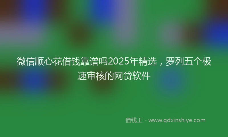 微信顺心花借钱靠谱吗2025年精选，罗列五个极速审核的网贷软件