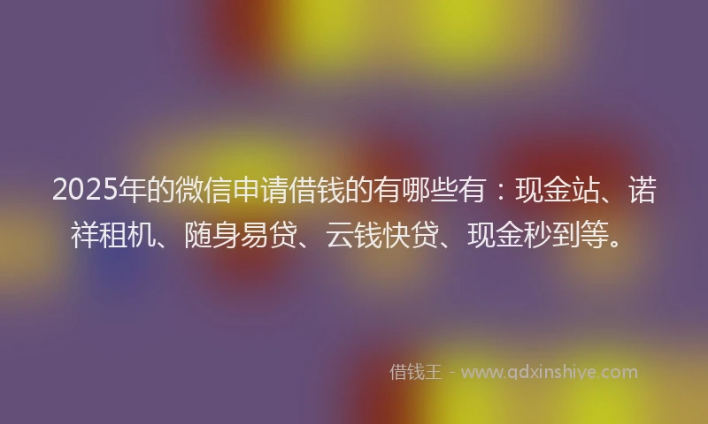 2025年的微信申请借钱的有哪些有：现金站、诺祥租机、随身易贷、云钱快贷、现金秒到等。