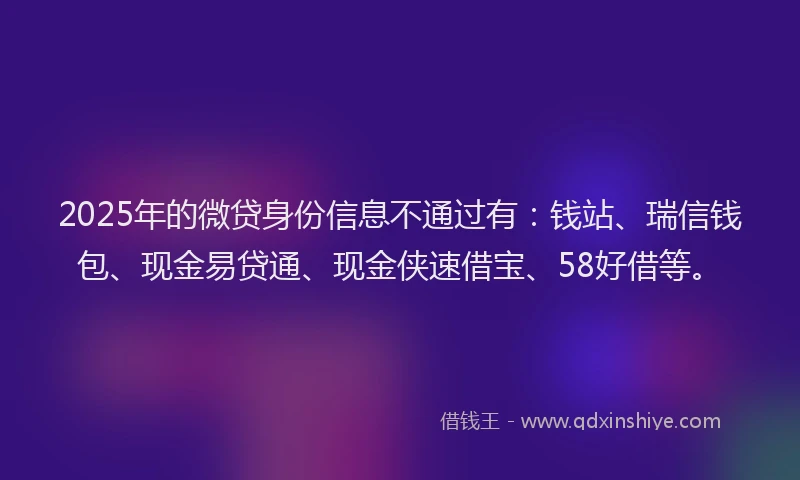 2025年的微贷身份信息不通过有：钱站、瑞信钱包、现金易贷通、现金侠速借宝、58好借等。