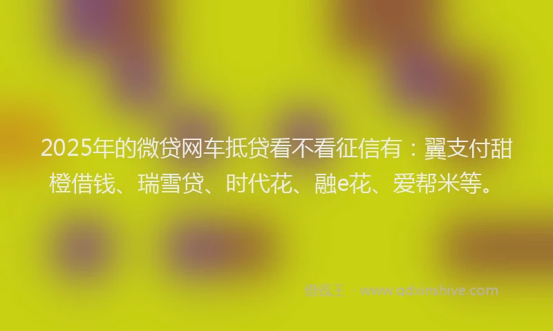 2025年的微贷网车抵贷看不看征信有：翼支付甜橙借钱、瑞雪贷、时代花、融e花、爱帮米等。