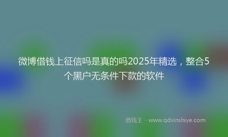 微博借钱上征信吗是真的吗2025年精选，整合5个黑户无条件下款的软件