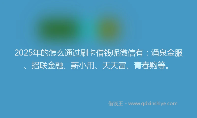 2025年的怎么通过刷卡借钱呢微信有：涌泉金服、招联金融、薪小用、天天富、青春购等。