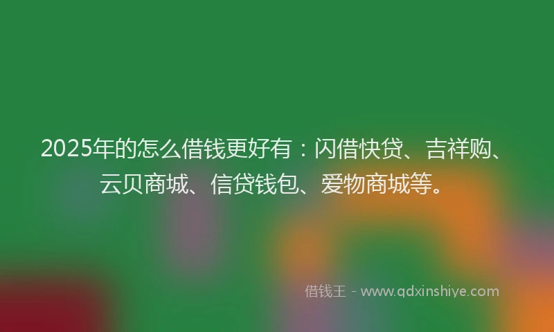 2025年的怎么借钱更好有：闪借快贷、吉祥购、云贝商城、信贷钱包、爱物商城等。