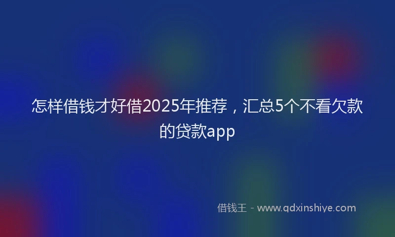 怎样借钱才好借2025年推荐，汇总5个不看欠款的贷款app