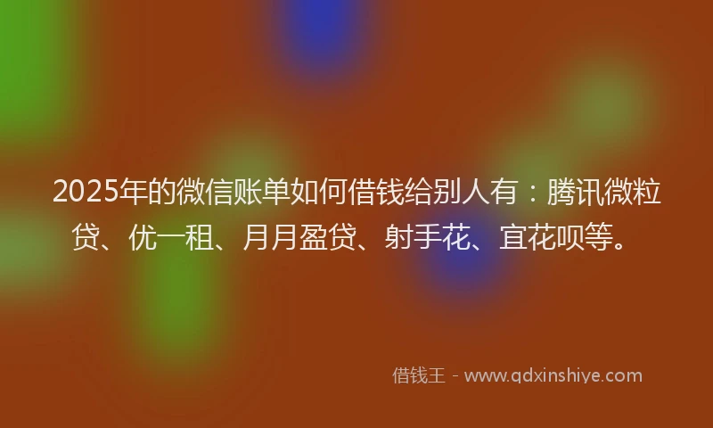 2025年的微信账单如何借钱给别人有：腾讯微粒贷、优一租、月月盈贷、射手花、宜花呗等。