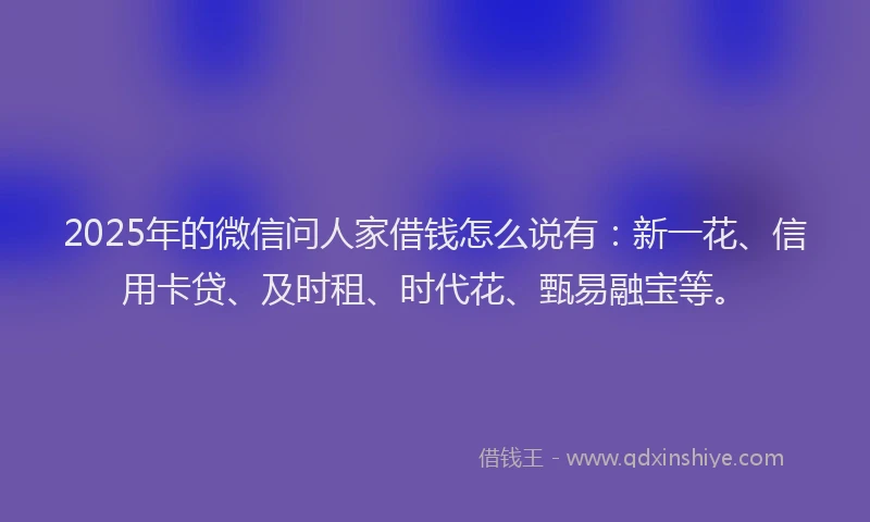 2025年的微信问人家借钱怎么说有：新一花、信用卡贷、及时租、时代花、甄易融宝等。