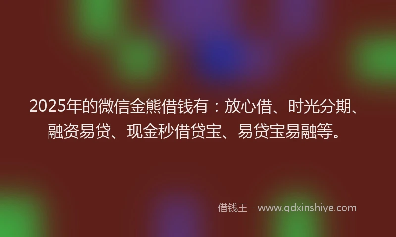 2025年的微信金熊借钱有：放心借、时光分期、融资易贷、现金秒借贷宝、易贷宝易融等。