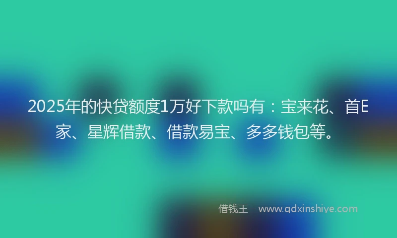 2025年的快贷额度1万好下款吗有：宝来花、首E家、星辉借款、借款易宝、多多钱包等。