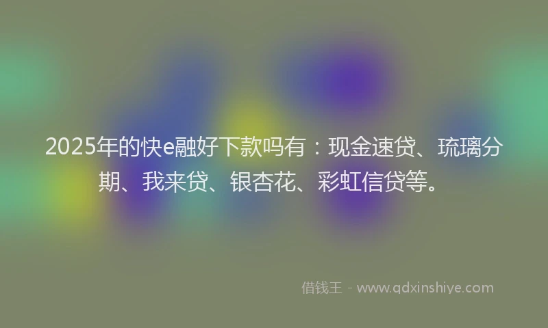 2025年的快e融好下款吗有：现金速贷、琉璃分期、我来贷、银杏花、彩虹信贷等。
