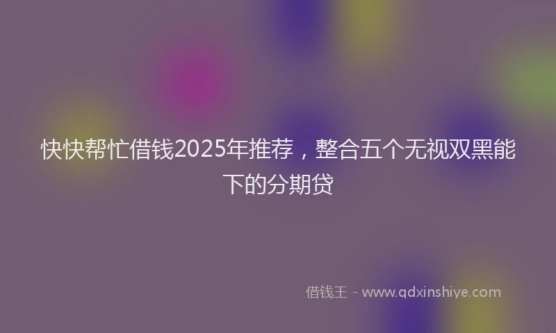 快快帮忙借钱2025年推荐，整合五个无视双黑能下的分期贷