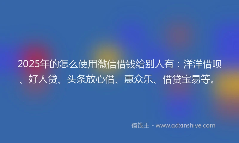 2025年的怎么使用微信借钱给别人有：洋洋借呗、好人贷、头条放心借、惠众乐、借贷宝易等。