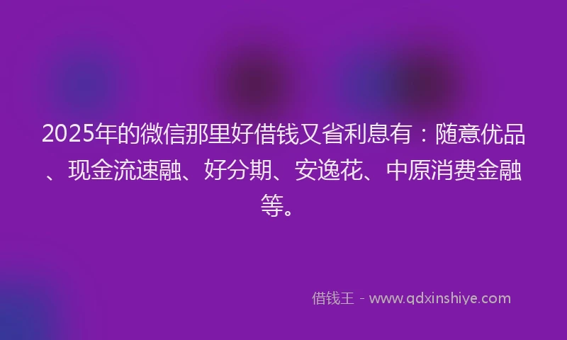 2025年的微信那里好借钱又省利息有：随意优品、现金流速融、好分期、安逸花、中原消费金融等。