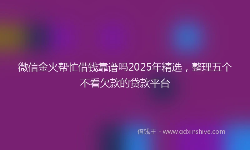 微信金火帮忙借钱靠谱吗2025年精选，整理五个不看欠款的贷款平台
