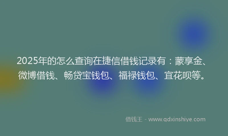 2025年的怎么查询在捷信借钱记录有：蒙享金、微博借钱、畅贷宝钱包、福禄钱包、宜花呗等。
