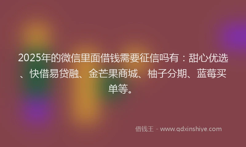 2025年的微信里面借钱需要征信吗有：甜心优选、快借易贷融、金芒果商城、柚子分期、蓝莓买单等。