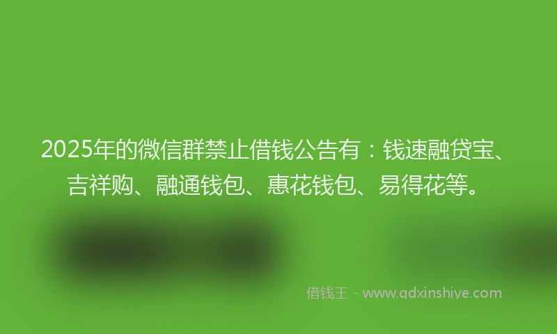 2025年的微信群禁止借钱公告有：钱速融贷宝、吉祥购、融通钱包、惠花钱包、易得花等。