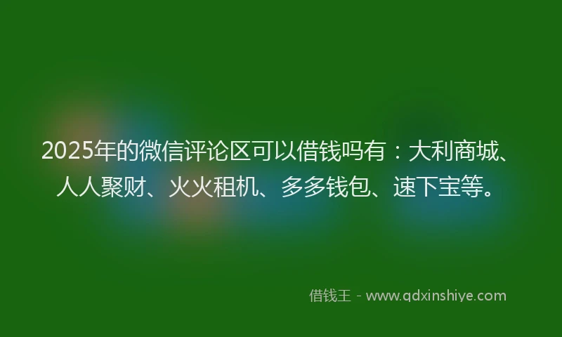 2025年的微信评论区可以借钱吗有：大利商城、人人聚财、火火租机、多多钱包、速下宝等。