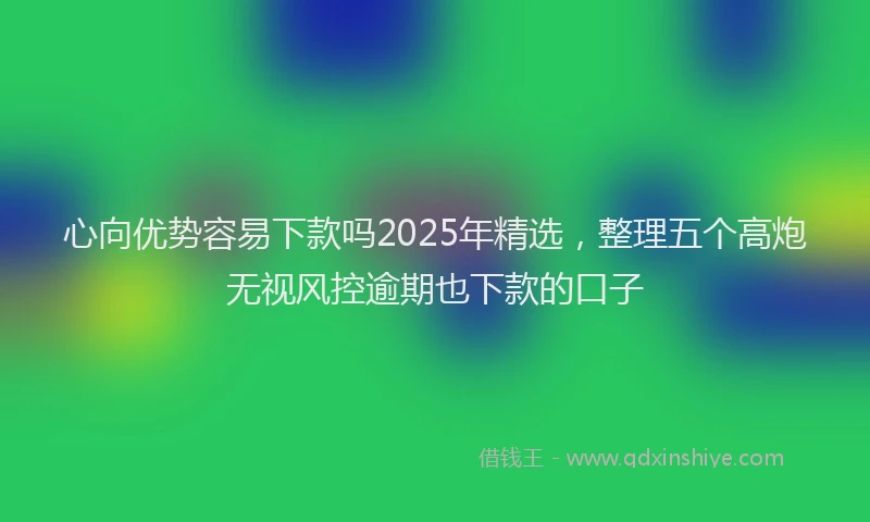心向优势容易下款吗2025年精选，整理五个高炮无视风控逾期也下款的口子