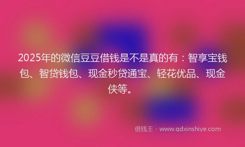 2025年的微信豆豆借钱是不是真的有：智享宝钱包、智贷钱包、现金秒贷通宝、轻花优品、现金侠等。