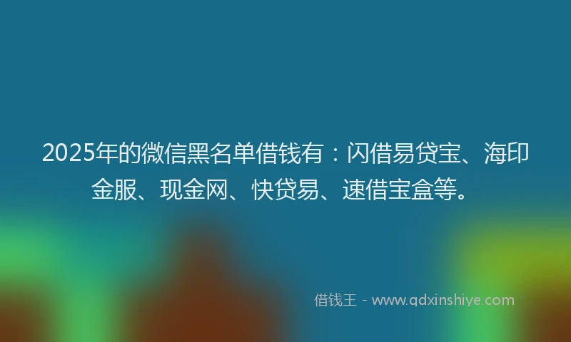 2025年的微信黑名单借钱有：闪借易贷宝、海印金服、现金网、快贷易、速借宝盒等。