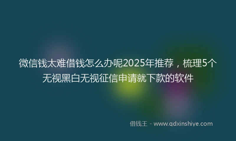 微信钱太难借钱怎么办呢2025年推荐，梳理5个无视黑白无视征信申请就下款的软件