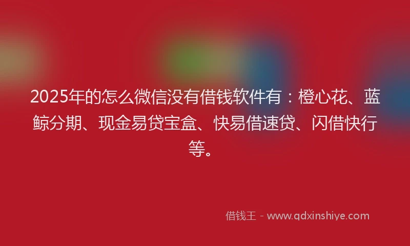 2025年的怎么微信没有借钱软件有：橙心花、蓝鲸分期、现金易贷宝盒、快易借速贷、闪借快行等。
