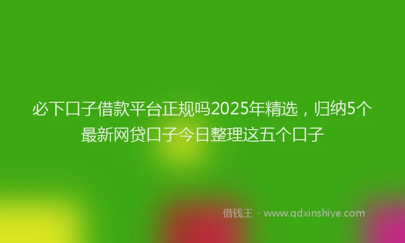 必下口子借款平台正规吗2025年精选，归纳5个最新网贷口子今日整理这五个口子