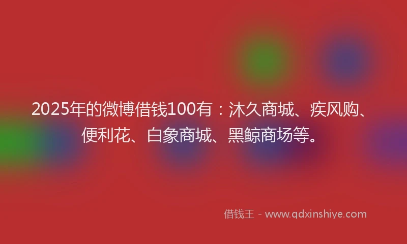 2025年的微博借钱100有：沐久商城、疾风购、便利花、白象商城、黑鲸商场等。