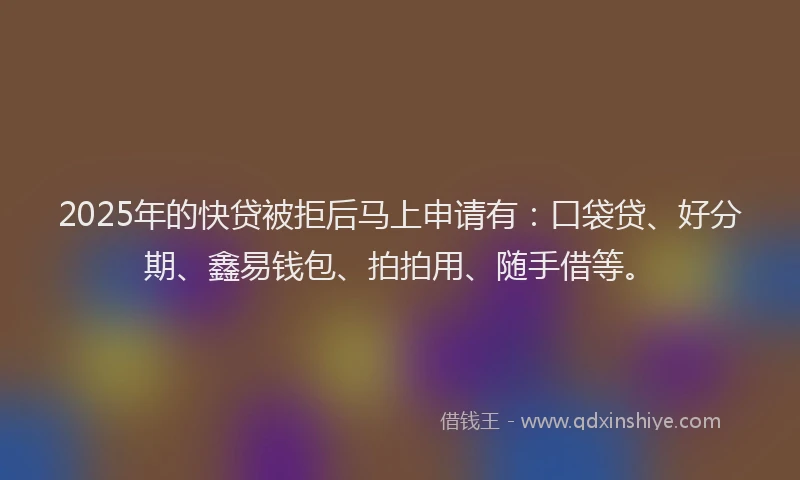 2025年的快贷被拒后马上申请有：口袋贷、好分期、鑫易钱包、拍拍用、随手借等。