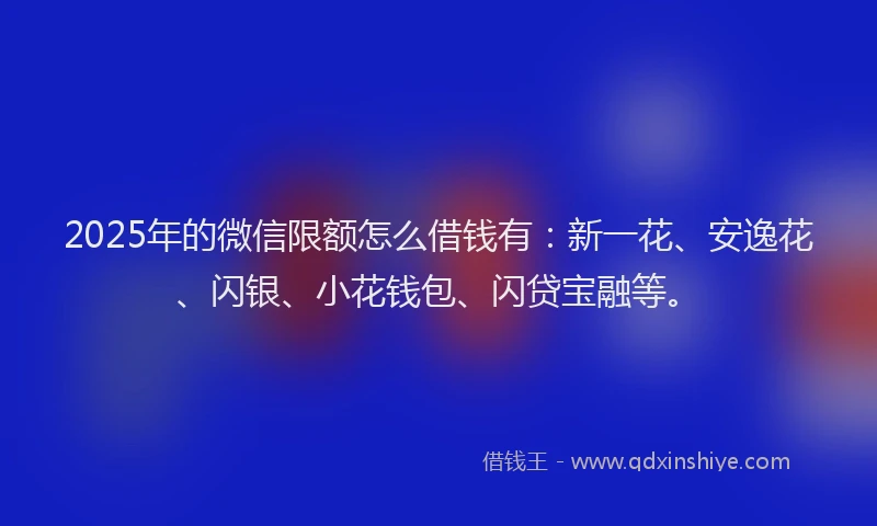 2025年的微信限额怎么借钱有：新一花、安逸花、闪银、小花钱包、闪贷宝融等。