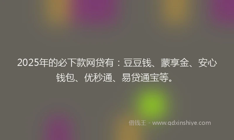 2025年的必下款网贷有：豆豆钱、蒙享金、安心钱包、优秒通、易贷通宝等。