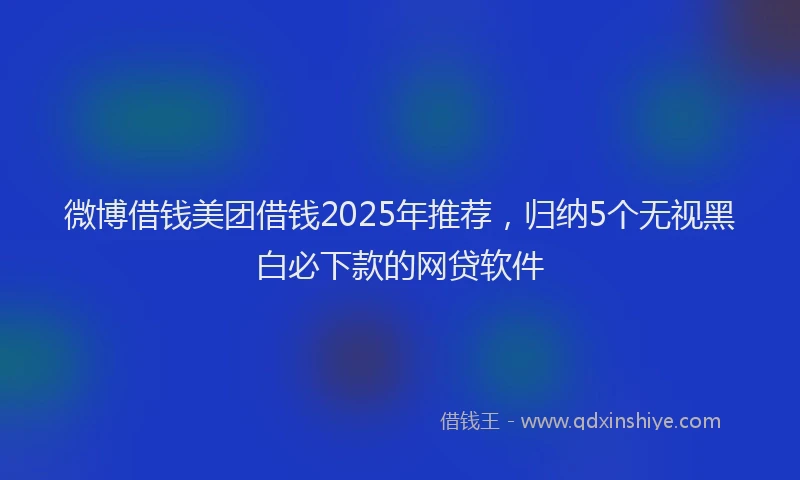 微博借钱美团借钱2025年推荐，归纳5个无视黑白必下款的网贷软件